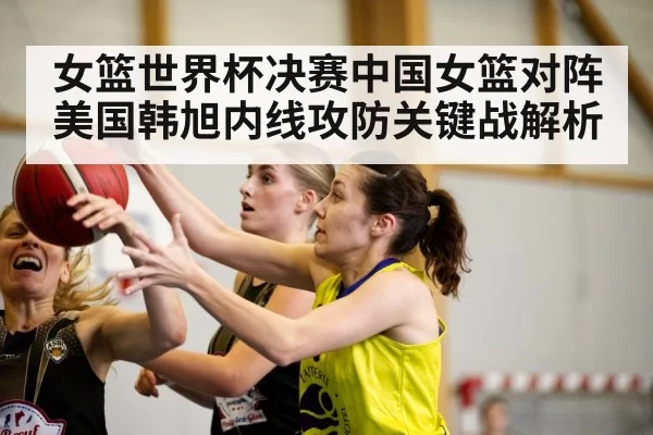 女篮世界杯决赛中国女篮对阵美国韩旭内线攻防关键战解析