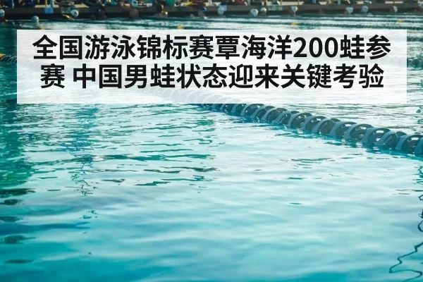 全国游泳锦标赛覃海洋200蛙参赛 中国男蛙状态迎来关键考验