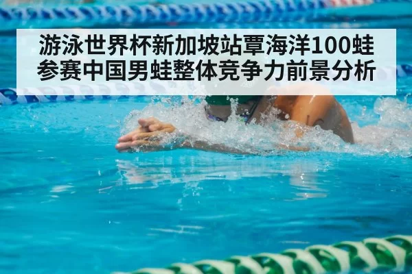 游泳世界杯新加坡站覃海洋100蛙参赛中国男蛙整体竞争力前景分析